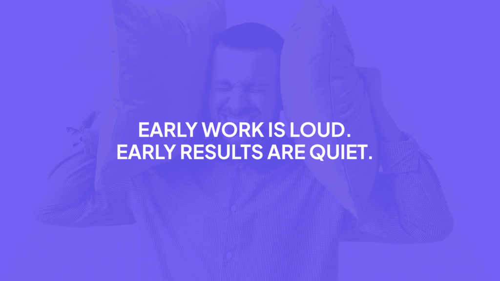 Early work is loud. Early results are quiet